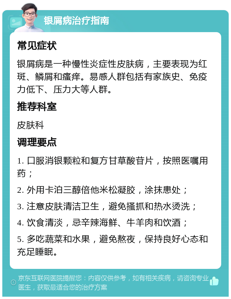 银屑病治疗指南 常见症状 银屑病是一种慢性炎症性皮肤病，主要表现为红斑、鳞屑和瘙痒。易感人群包括有家族史、免疫力低下、压力大等人群。 推荐科室 皮肤科 调理要点 1. 口服消银颗粒和复方甘草酸苷片，按照医嘱用药； 2. 外用卡泊三醇倍他米松凝胶，涂抹患处； 3. 注意皮肤清洁卫生，避免搔抓和热水烫洗； 4. 饮食清淡，忌辛辣海鲜、牛羊肉和饮酒； 5. 多吃蔬菜和水果，避免熬夜，保持良好心态和充足睡眠。