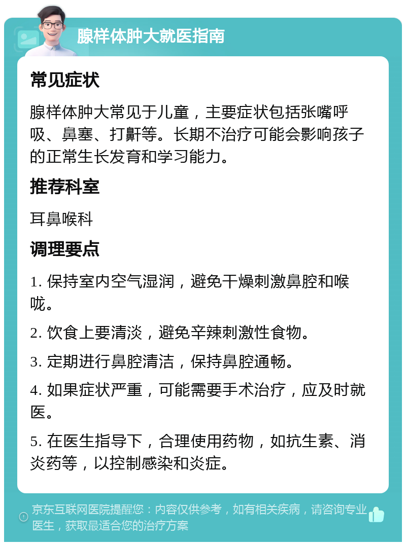 腺样体肿大就医指南 常见症状 腺样体肿大常见于儿童，主要症状包括张嘴呼吸、鼻塞、打鼾等。长期不治疗可能会影响孩子的正常生长发育和学习能力。 推荐科室 耳鼻喉科 调理要点 1. 保持室内空气湿润，避免干燥刺激鼻腔和喉咙。 2. 饮食上要清淡，避免辛辣刺激性食物。 3. 定期进行鼻腔清洁，保持鼻腔通畅。 4. 如果症状严重，可能需要手术治疗，应及时就医。 5. 在医生指导下，合理使用药物，如抗生素、消炎药等，以控制感染和炎症。