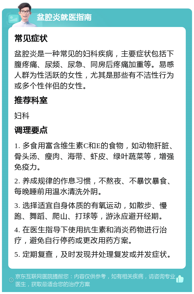 盆腔炎就医指南 常见症状 盆腔炎是一种常见的妇科疾病，主要症状包括下腹疼痛、尿频、尿急、同房后疼痛加重等。易感人群为性活跃的女性，尤其是那些有不洁性行为或多个性伴侣的女性。 推荐科室 妇科 调理要点 1. 多食用富含维生素C和E的食物，如动物肝脏、骨头汤、瘦肉、海带、虾皮、绿叶蔬菜等，增强免疫力。 2. 养成规律的作息习惯，不熬夜、不暴饮暴食、每晚睡前用温水清洗外阴。 3. 选择适宜自身体质的有氧运动，如散步、慢跑、舞蹈、爬山、打球等，游泳应避开经期。 4. 在医生指导下使用抗生素和消炎药物进行治疗，避免自行停药或更改用药方案。 5. 定期复查，及时发现并处理复发或并发症状。