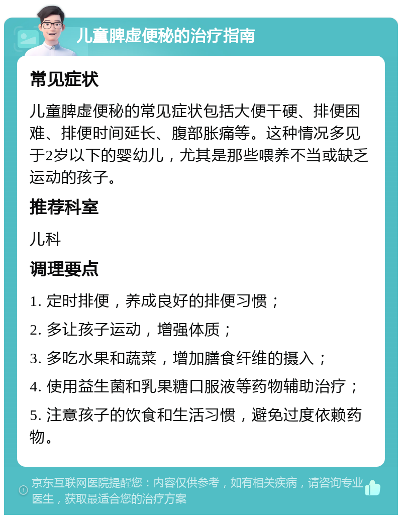 儿童脾虚便秘的治疗指南 常见症状 儿童脾虚便秘的常见症状包括大便干硬、排便困难、排便时间延长、腹部胀痛等。这种情况多见于2岁以下的婴幼儿，尤其是那些喂养不当或缺乏运动的孩子。 推荐科室 儿科 调理要点 1. 定时排便，养成良好的排便习惯； 2. 多让孩子运动，增强体质； 3. 多吃水果和蔬菜，增加膳食纤维的摄入； 4. 使用益生菌和乳果糖口服液等药物辅助治疗； 5. 注意孩子的饮食和生活习惯，避免过度依赖药物。