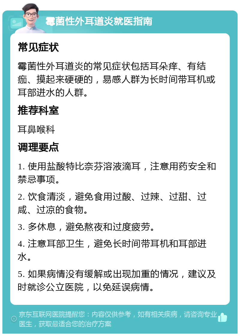 霉菌性外耳道炎就医指南 常见症状 霉菌性外耳道炎的常见症状包括耳朵痒、有结痂、摸起来硬硬的，易感人群为长时间带耳机或耳部进水的人群。 推荐科室 耳鼻喉科 调理要点 1. 使用盐酸特比奈芬溶液滴耳，注意用药安全和禁忌事项。 2. 饮食清淡，避免食用过酸、过辣、过甜、过咸、过凉的食物。 3. 多休息，避免熬夜和过度疲劳。 4. 注意耳部卫生，避免长时间带耳机和耳部进水。 5. 如果病情没有缓解或出现加重的情况，建议及时就诊公立医院，以免延误病情。