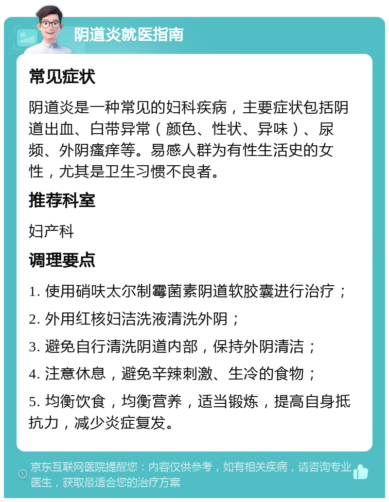 阴道炎就医指南 常见症状 阴道炎是一种常见的妇科疾病，主要症状包括阴道出血、白带异常（颜色、性状、异味）、尿频、外阴瘙痒等。易感人群为有性生活史的女性，尤其是卫生习惯不良者。 推荐科室 妇产科 调理要点 1. 使用硝呋太尔制霉菌素阴道软胶囊进行治疗； 2. 外用红核妇洁洗液清洗外阴； 3. 避免自行清洗阴道内部，保持外阴清洁； 4. 注意休息，避免辛辣刺激、生冷的食物； 5. 均衡饮食，均衡营养，适当锻炼，提高自身抵抗力，减少炎症复发。