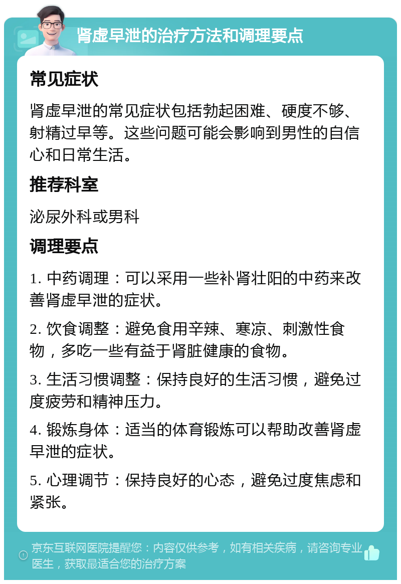 肾虚早泄的治疗方法和调理要点 常见症状 肾虚早泄的常见症状包括勃起困难、硬度不够、射精过早等。这些问题可能会影响到男性的自信心和日常生活。 推荐科室 泌尿外科或男科 调理要点 1. 中药调理：可以采用一些补肾壮阳的中药来改善肾虚早泄的症状。 2. 饮食调整：避免食用辛辣、寒凉、刺激性食物，多吃一些有益于肾脏健康的食物。 3. 生活习惯调整：保持良好的生活习惯，避免过度疲劳和精神压力。 4. 锻炼身体：适当的体育锻炼可以帮助改善肾虚早泄的症状。 5. 心理调节：保持良好的心态，避免过度焦虑和紧张。