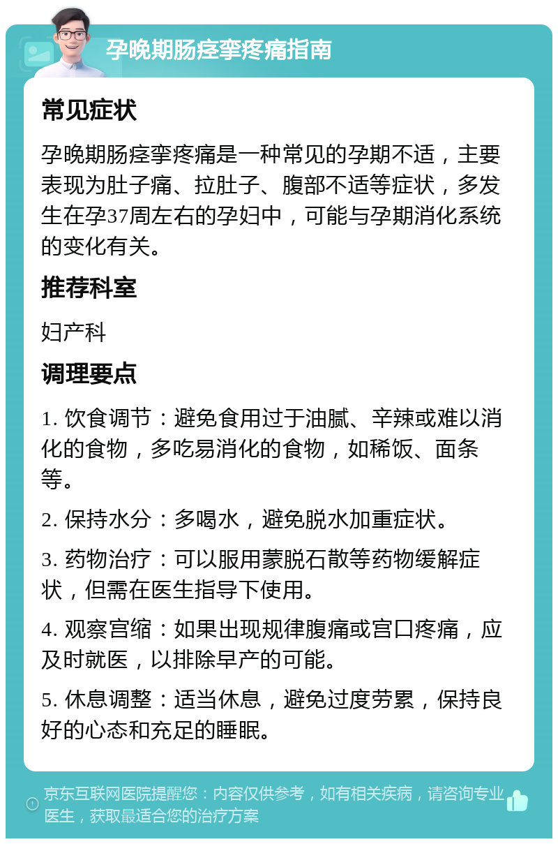 孕晚期肠痉挛疼痛指南 常见症状 孕晚期肠痉挛疼痛是一种常见的孕期不适，主要表现为肚子痛、拉肚子、腹部不适等症状，多发生在孕37周左右的孕妇中，可能与孕期消化系统的变化有关。 推荐科室 妇产科 调理要点 1. 饮食调节：避免食用过于油腻、辛辣或难以消化的食物，多吃易消化的食物，如稀饭、面条等。 2. 保持水分：多喝水，避免脱水加重症状。 3. 药物治疗：可以服用蒙脱石散等药物缓解症状，但需在医生指导下使用。 4. 观察宫缩：如果出现规律腹痛或宫口疼痛，应及时就医，以排除早产的可能。 5. 休息调整：适当休息，避免过度劳累，保持良好的心态和充足的睡眠。