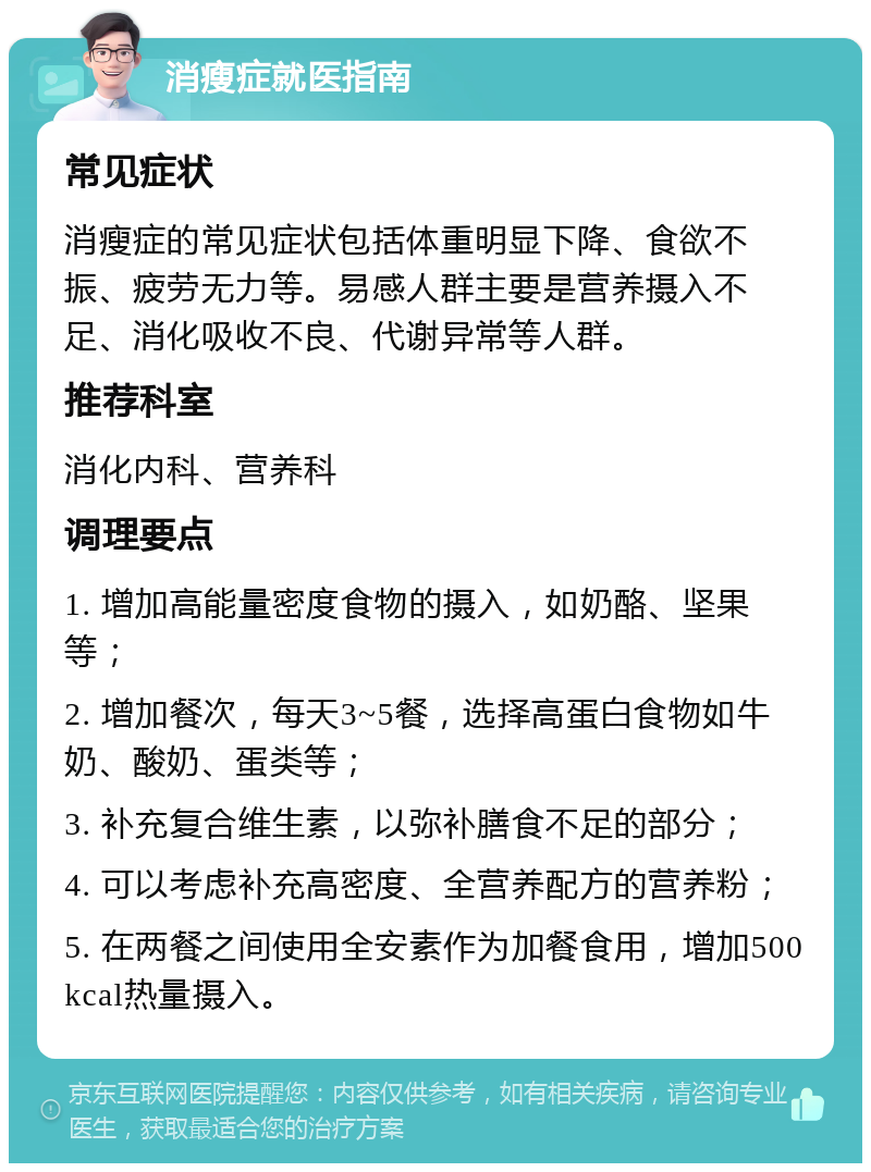 消瘦症就医指南 常见症状 消瘦症的常见症状包括体重明显下降、食欲不振、疲劳无力等。易感人群主要是营养摄入不足、消化吸收不良、代谢异常等人群。 推荐科室 消化内科、营养科 调理要点 1. 增加高能量密度食物的摄入，如奶酪、坚果等； 2. 增加餐次，每天3~5餐，选择高蛋白食物如牛奶、酸奶、蛋类等； 3. 补充复合维生素，以弥补膳食不足的部分； 4. 可以考虑补充高密度、全营养配方的营养粉； 5. 在两餐之间使用全安素作为加餐食用，增加500kcal热量摄入。