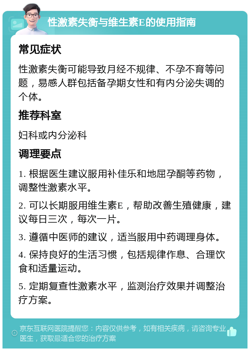 性激素失衡与维生素E的使用指南 常见症状 性激素失衡可能导致月经不规律、不孕不育等问题，易感人群包括备孕期女性和有内分泌失调的个体。 推荐科室 妇科或内分泌科 调理要点 1. 根据医生建议服用补佳乐和地屈孕酮等药物，调整性激素水平。 2. 可以长期服用维生素E，帮助改善生殖健康，建议每日三次，每次一片。 3. 遵循中医师的建议，适当服用中药调理身体。 4. 保持良好的生活习惯，包括规律作息、合理饮食和适量运动。 5. 定期复查性激素水平，监测治疗效果并调整治疗方案。