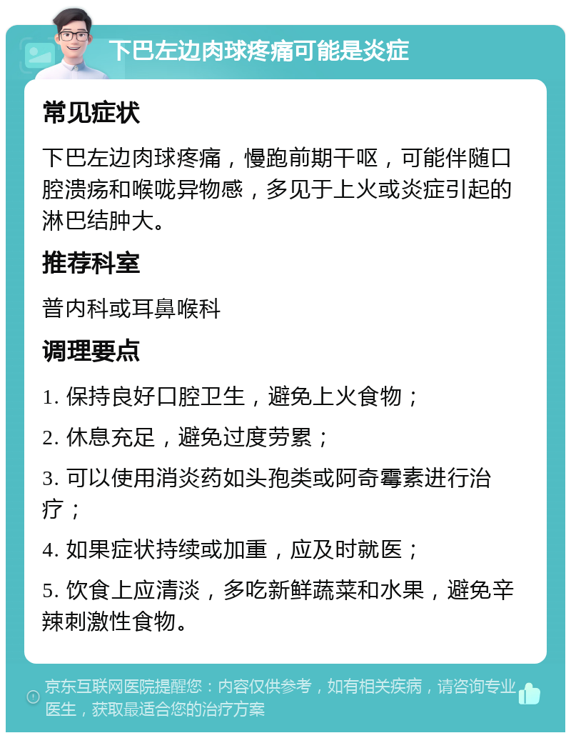 下巴左边肉球疼痛可能是炎症 常见症状 下巴左边肉球疼痛，慢跑前期干呕，可能伴随口腔溃疡和喉咙异物感，多见于上火或炎症引起的淋巴结肿大。 推荐科室 普内科或耳鼻喉科 调理要点 1. 保持良好口腔卫生，避免上火食物； 2. 休息充足，避免过度劳累； 3. 可以使用消炎药如头孢类或阿奇霉素进行治疗； 4. 如果症状持续或加重，应及时就医； 5. 饮食上应清淡，多吃新鲜蔬菜和水果，避免辛辣刺激性食物。