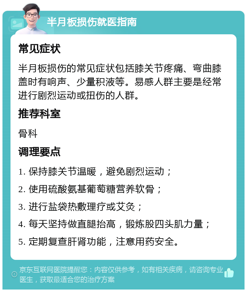 半月板损伤就医指南 常见症状 半月板损伤的常见症状包括膝关节疼痛、弯曲膝盖时有响声、少量积液等。易感人群主要是经常进行剧烈运动或扭伤的人群。 推荐科室 骨科 调理要点 1. 保持膝关节温暖，避免剧烈运动； 2. 使用硫酸氨基葡萄糖营养软骨； 3. 进行盐袋热敷理疗或艾灸； 4. 每天坚持做直腿抬高，锻炼股四头肌力量； 5. 定期复查肝肾功能，注意用药安全。