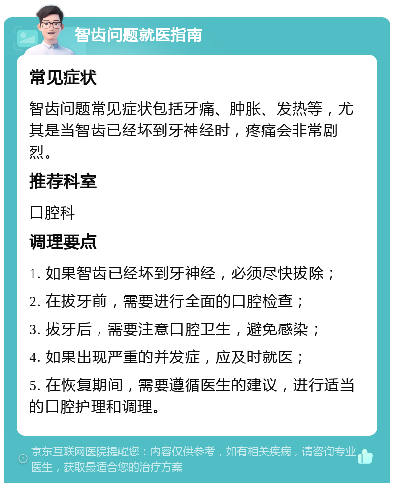 智齿问题就医指南 常见症状 智齿问题常见症状包括牙痛、肿胀、发热等，尤其是当智齿已经坏到牙神经时，疼痛会非常剧烈。 推荐科室 口腔科 调理要点 1. 如果智齿已经坏到牙神经，必须尽快拔除； 2. 在拔牙前，需要进行全面的口腔检查； 3. 拔牙后，需要注意口腔卫生，避免感染； 4. 如果出现严重的并发症，应及时就医； 5. 在恢复期间，需要遵循医生的建议，进行适当的口腔护理和调理。