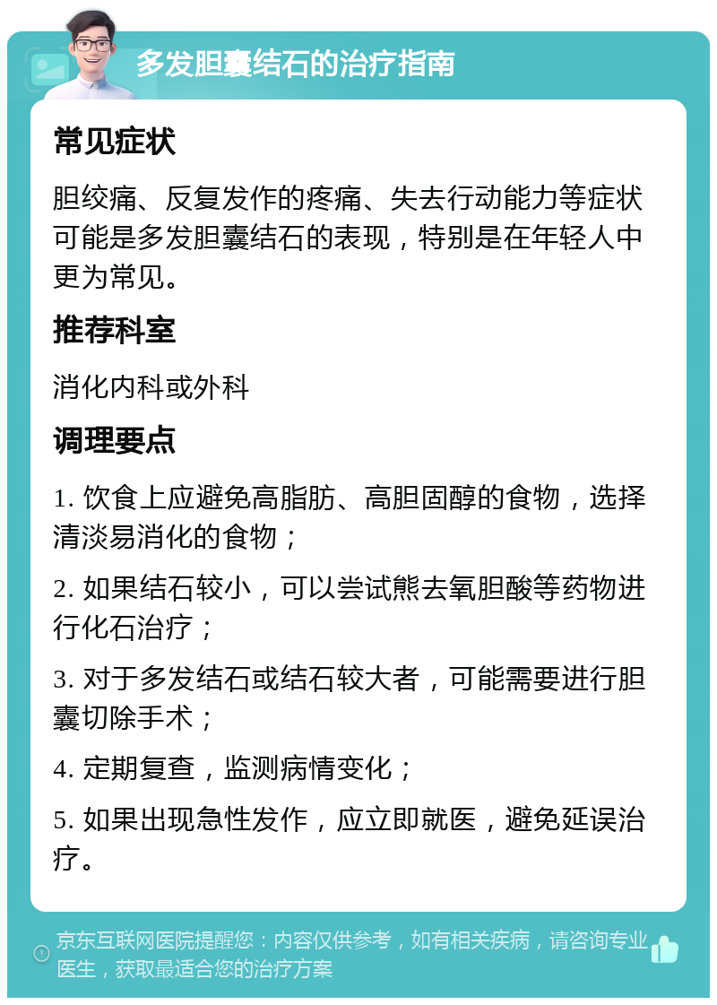 多发胆囊结石的治疗指南 常见症状 胆绞痛、反复发作的疼痛、失去行动能力等症状可能是多发胆囊结石的表现，特别是在年轻人中更为常见。 推荐科室 消化内科或外科 调理要点 1. 饮食上应避免高脂肪、高胆固醇的食物，选择清淡易消化的食物； 2. 如果结石较小，可以尝试熊去氧胆酸等药物进行化石治疗； 3. 对于多发结石或结石较大者，可能需要进行胆囊切除手术； 4. 定期复查，监测病情变化； 5. 如果出现急性发作，应立即就医，避免延误治疗。