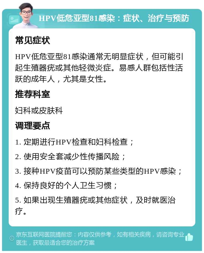 HPV低危亚型81感染：症状、治疗与预防 常见症状 HPV低危亚型81感染通常无明显症状，但可能引起生殖器疣或其他轻微炎症。易感人群包括性活跃的成年人，尤其是女性。 推荐科室 妇科或皮肤科 调理要点 1. 定期进行HPV检查和妇科检查； 2. 使用安全套减少性传播风险； 3. 接种HPV疫苗可以预防某些类型的HPV感染； 4. 保持良好的个人卫生习惯； 5. 如果出现生殖器疣或其他症状，及时就医治疗。