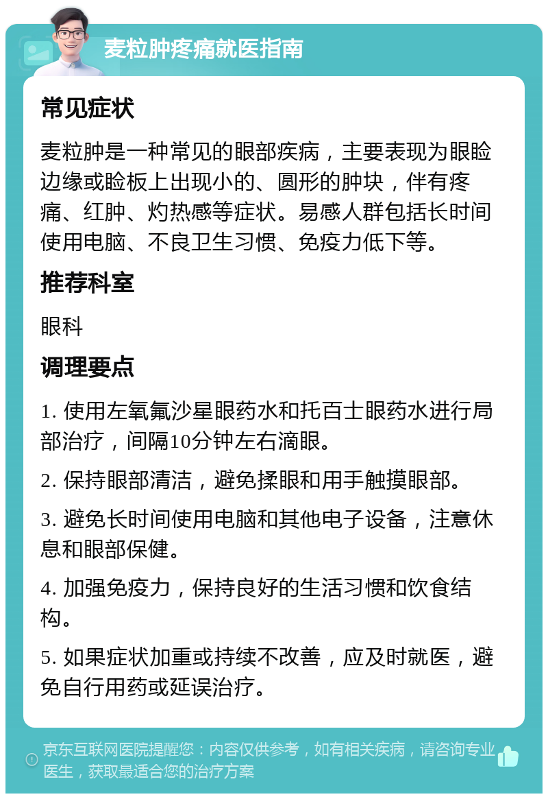 麦粒肿疼痛就医指南 常见症状 麦粒肿是一种常见的眼部疾病，主要表现为眼睑边缘或睑板上出现小的、圆形的肿块，伴有疼痛、红肿、灼热感等症状。易感人群包括长时间使用电脑、不良卫生习惯、免疫力低下等。 推荐科室 眼科 调理要点 1. 使用左氧氟沙星眼药水和托百士眼药水进行局部治疗，间隔10分钟左右滴眼。 2. 保持眼部清洁，避免揉眼和用手触摸眼部。 3. 避免长时间使用电脑和其他电子设备，注意休息和眼部保健。 4. 加强免疫力，保持良好的生活习惯和饮食结构。 5. 如果症状加重或持续不改善，应及时就医，避免自行用药或延误治疗。