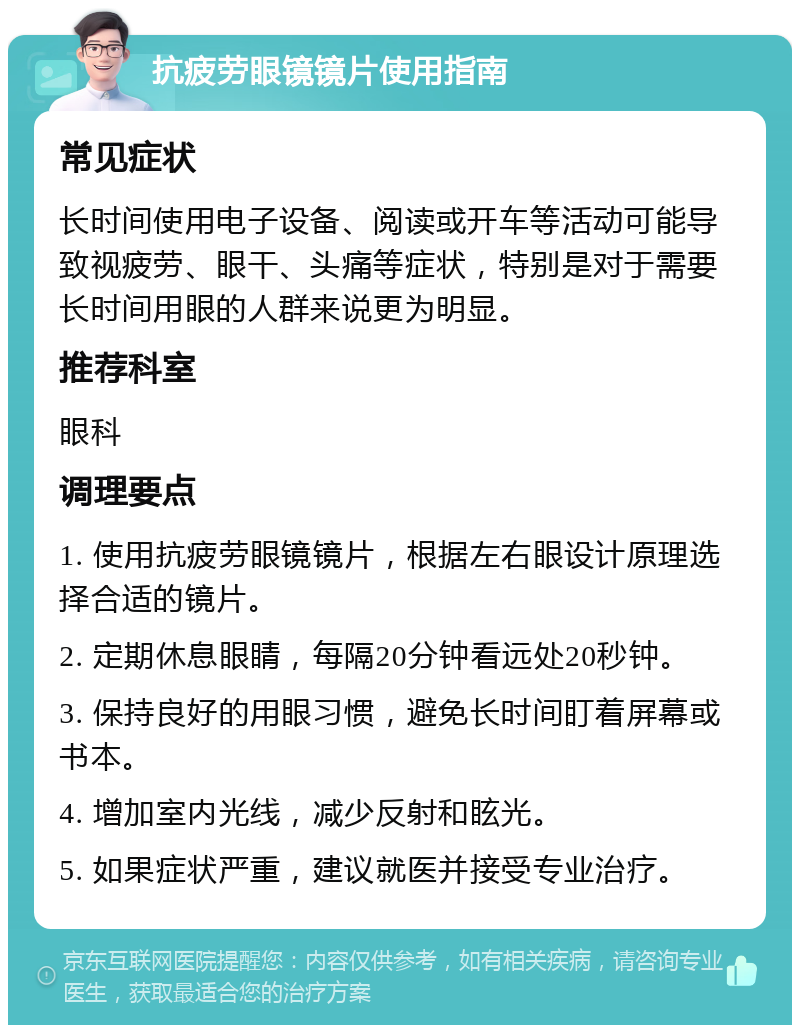 抗疲劳眼镜镜片使用指南 常见症状 长时间使用电子设备、阅读或开车等活动可能导致视疲劳、眼干、头痛等症状，特别是对于需要长时间用眼的人群来说更为明显。 推荐科室 眼科 调理要点 1. 使用抗疲劳眼镜镜片，根据左右眼设计原理选择合适的镜片。 2. 定期休息眼睛，每隔20分钟看远处20秒钟。 3. 保持良好的用眼习惯，避免长时间盯着屏幕或书本。 4. 增加室内光线，减少反射和眩光。 5. 如果症状严重，建议就医并接受专业治疗。