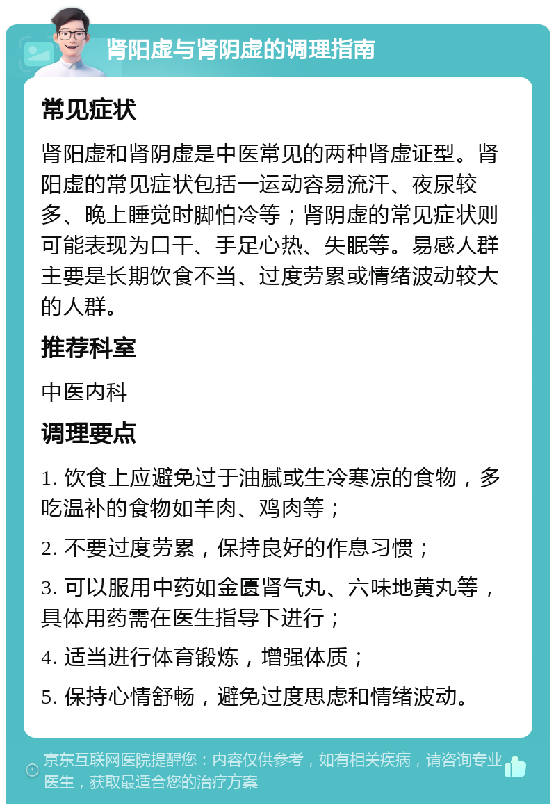 肾阳虚与肾阴虚的调理指南 常见症状 肾阳虚和肾阴虚是中医常见的两种肾虚证型。肾阳虚的常见症状包括一运动容易流汗、夜尿较多、晚上睡觉时脚怕冷等；肾阴虚的常见症状则可能表现为口干、手足心热、失眠等。易感人群主要是长期饮食不当、过度劳累或情绪波动较大的人群。 推荐科室 中医内科 调理要点 1. 饮食上应避免过于油腻或生冷寒凉的食物，多吃温补的食物如羊肉、鸡肉等； 2. 不要过度劳累，保持良好的作息习惯； 3. 可以服用中药如金匮肾气丸、六味地黄丸等，具体用药需在医生指导下进行； 4. 适当进行体育锻炼，增强体质； 5. 保持心情舒畅，避免过度思虑和情绪波动。