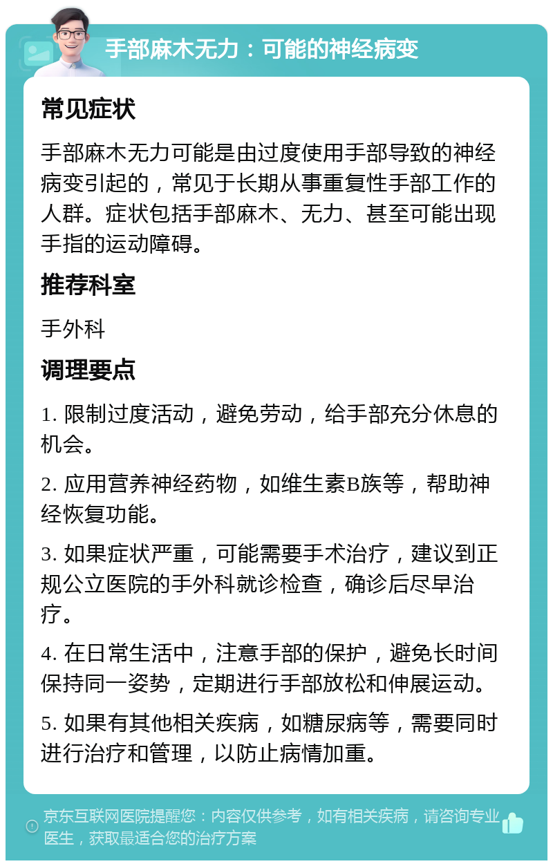 手部麻木无力：可能的神经病变 常见症状 手部麻木无力可能是由过度使用手部导致的神经病变引起的，常见于长期从事重复性手部工作的人群。症状包括手部麻木、无力、甚至可能出现手指的运动障碍。 推荐科室 手外科 调理要点 1. 限制过度活动，避免劳动，给手部充分休息的机会。 2. 应用营养神经药物，如维生素B族等，帮助神经恢复功能。 3. 如果症状严重，可能需要手术治疗，建议到正规公立医院的手外科就诊检查，确诊后尽早治疗。 4. 在日常生活中，注意手部的保护，避免长时间保持同一姿势，定期进行手部放松和伸展运动。 5. 如果有其他相关疾病，如糖尿病等，需要同时进行治疗和管理，以防止病情加重。