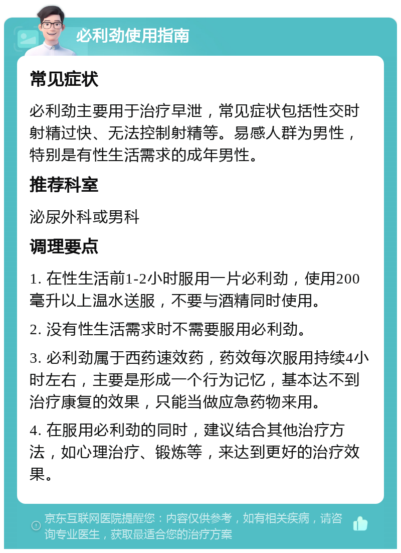 必利劲使用指南 常见症状 必利劲主要用于治疗早泄，常见症状包括性交时射精过快、无法控制射精等。易感人群为男性，特别是有性生活需求的成年男性。 推荐科室 泌尿外科或男科 调理要点 1. 在性生活前1-2小时服用一片必利劲，使用200毫升以上温水送服，不要与酒精同时使用。 2. 没有性生活需求时不需要服用必利劲。 3. 必利劲属于西药速效药，药效每次服用持续4小时左右，主要是形成一个行为记忆，基本达不到治疗康复的效果，只能当做应急药物来用。 4. 在服用必利劲的同时，建议结合其他治疗方法，如心理治疗、锻炼等，来达到更好的治疗效果。