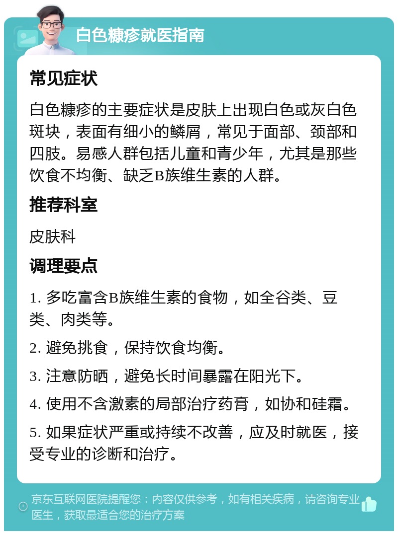 白色糠疹就医指南 常见症状 白色糠疹的主要症状是皮肤上出现白色或灰白色斑块，表面有细小的鳞屑，常见于面部、颈部和四肢。易感人群包括儿童和青少年，尤其是那些饮食不均衡、缺乏B族维生素的人群。 推荐科室 皮肤科 调理要点 1. 多吃富含B族维生素的食物，如全谷类、豆类、肉类等。 2. 避免挑食，保持饮食均衡。 3. 注意防晒，避免长时间暴露在阳光下。 4. 使用不含激素的局部治疗药膏，如协和硅霜。 5. 如果症状严重或持续不改善，应及时就医，接受专业的诊断和治疗。