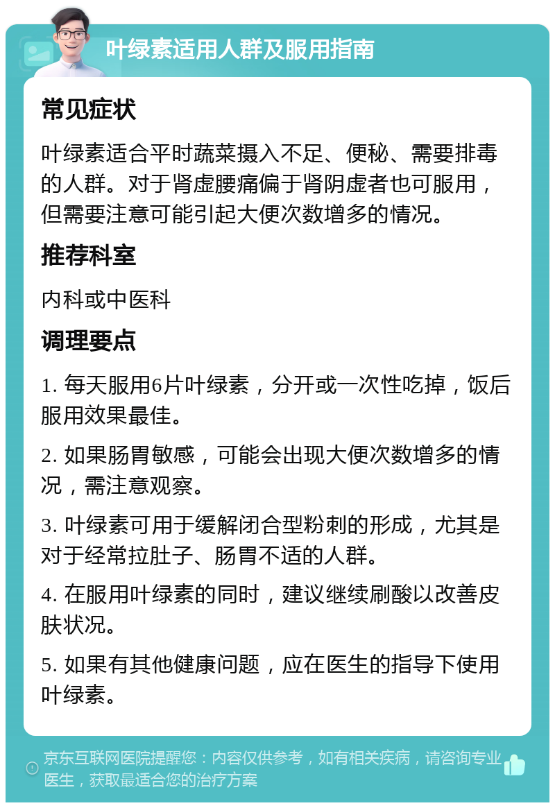 叶绿素适用人群及服用指南 常见症状 叶绿素适合平时蔬菜摄入不足、便秘、需要排毒的人群。对于肾虚腰痛偏于肾阴虚者也可服用，但需要注意可能引起大便次数增多的情况。 推荐科室 内科或中医科 调理要点 1. 每天服用6片叶绿素，分开或一次性吃掉，饭后服用效果最佳。 2. 如果肠胃敏感，可能会出现大便次数增多的情况，需注意观察。 3. 叶绿素可用于缓解闭合型粉刺的形成，尤其是对于经常拉肚子、肠胃不适的人群。 4. 在服用叶绿素的同时，建议继续刷酸以改善皮肤状况。 5. 如果有其他健康问题，应在医生的指导下使用叶绿素。