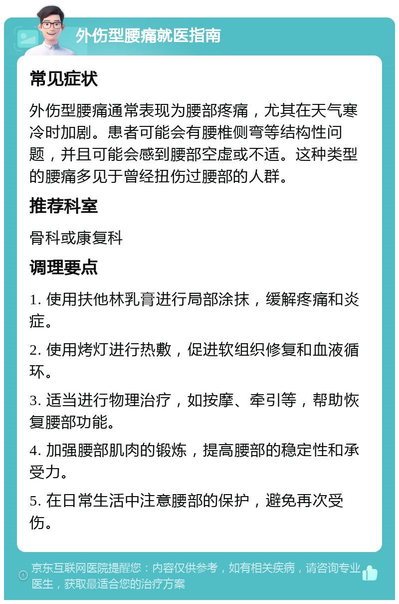 外伤型腰痛就医指南 常见症状 外伤型腰痛通常表现为腰部疼痛，尤其在天气寒冷时加剧。患者可能会有腰椎侧弯等结构性问题，并且可能会感到腰部空虚或不适。这种类型的腰痛多见于曾经扭伤过腰部的人群。 推荐科室 骨科或康复科 调理要点 1. 使用扶他林乳膏进行局部涂抹，缓解疼痛和炎症。 2. 使用烤灯进行热敷，促进软组织修复和血液循环。 3. 适当进行物理治疗，如按摩、牵引等，帮助恢复腰部功能。 4. 加强腰部肌肉的锻炼，提高腰部的稳定性和承受力。 5. 在日常生活中注意腰部的保护，避免再次受伤。