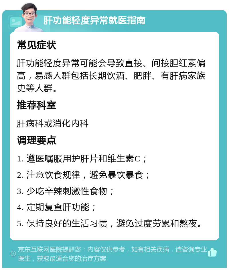 肝功能轻度异常就医指南 常见症状 肝功能轻度异常可能会导致直接、间接胆红素偏高，易感人群包括长期饮酒、肥胖、有肝病家族史等人群。 推荐科室 肝病科或消化内科 调理要点 1. 遵医嘱服用护肝片和维生素C； 2. 注意饮食规律，避免暴饮暴食； 3. 少吃辛辣刺激性食物； 4. 定期复查肝功能； 5. 保持良好的生活习惯，避免过度劳累和熬夜。