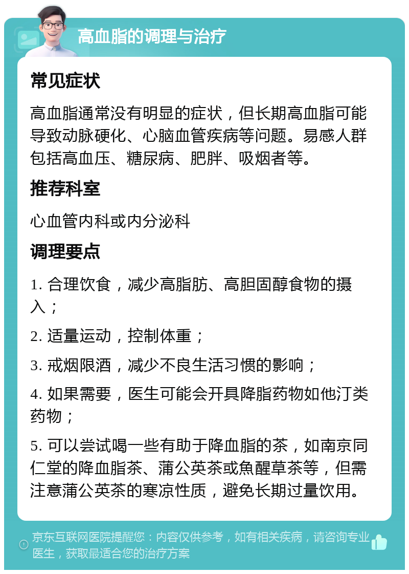 高血脂的调理与治疗 常见症状 高血脂通常没有明显的症状，但长期高血脂可能导致动脉硬化、心脑血管疾病等问题。易感人群包括高血压、糖尿病、肥胖、吸烟者等。 推荐科室 心血管内科或内分泌科 调理要点 1. 合理饮食，减少高脂肪、高胆固醇食物的摄入； 2. 适量运动，控制体重； 3. 戒烟限酒，减少不良生活习惯的影响； 4. 如果需要，医生可能会开具降脂药物如他汀类药物； 5. 可以尝试喝一些有助于降血脂的茶，如南京同仁堂的降血脂茶、蒲公英茶或魚醒草茶等，但需注意蒲公英茶的寒凉性质，避免长期过量饮用。