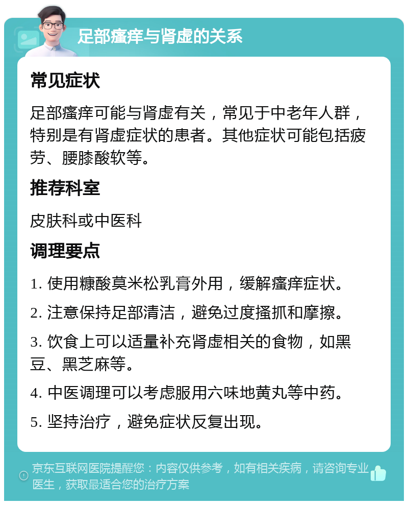 足部瘙痒与肾虚的关系 常见症状 足部瘙痒可能与肾虚有关，常见于中老年人群，特别是有肾虚症状的患者。其他症状可能包括疲劳、腰膝酸软等。 推荐科室 皮肤科或中医科 调理要点 1. 使用糠酸莫米松乳膏外用，缓解瘙痒症状。 2. 注意保持足部清洁，避免过度搔抓和摩擦。 3. 饮食上可以适量补充肾虚相关的食物，如黑豆、黑芝麻等。 4. 中医调理可以考虑服用六味地黄丸等中药。 5. 坚持治疗，避免症状反复出现。