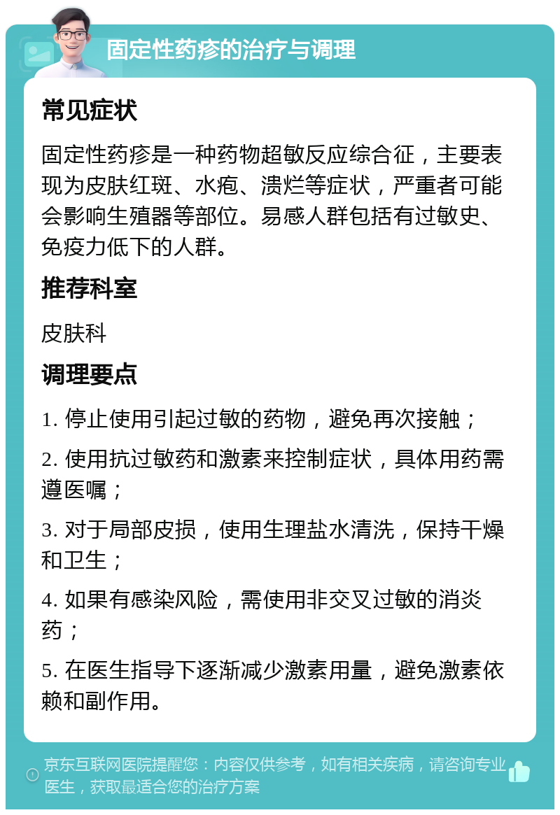 固定性药疹的治疗与调理 常见症状 固定性药疹是一种药物超敏反应综合征，主要表现为皮肤红斑、水疱、溃烂等症状，严重者可能会影响生殖器等部位。易感人群包括有过敏史、免疫力低下的人群。 推荐科室 皮肤科 调理要点 1. 停止使用引起过敏的药物，避免再次接触； 2. 使用抗过敏药和激素来控制症状，具体用药需遵医嘱； 3. 对于局部皮损，使用生理盐水清洗，保持干燥和卫生； 4. 如果有感染风险，需使用非交叉过敏的消炎药； 5. 在医生指导下逐渐减少激素用量，避免激素依赖和副作用。