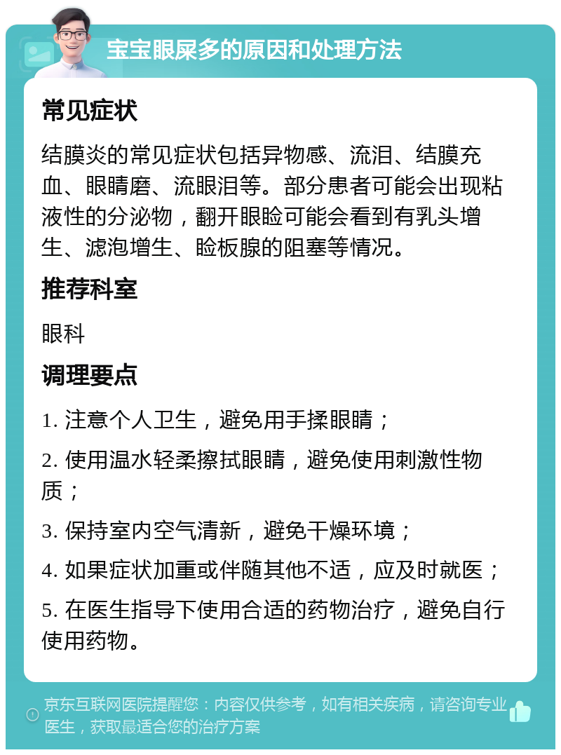 宝宝眼屎多的原因和处理方法 常见症状 结膜炎的常见症状包括异物感、流泪、结膜充血、眼睛磨、流眼泪等。部分患者可能会出现粘液性的分泌物，翻开眼睑可能会看到有乳头增生、滤泡增生、睑板腺的阻塞等情况。 推荐科室 眼科 调理要点 1. 注意个人卫生，避免用手揉眼睛； 2. 使用温水轻柔擦拭眼睛，避免使用刺激性物质； 3. 保持室内空气清新，避免干燥环境； 4. 如果症状加重或伴随其他不适，应及时就医； 5. 在医生指导下使用合适的药物治疗，避免自行使用药物。