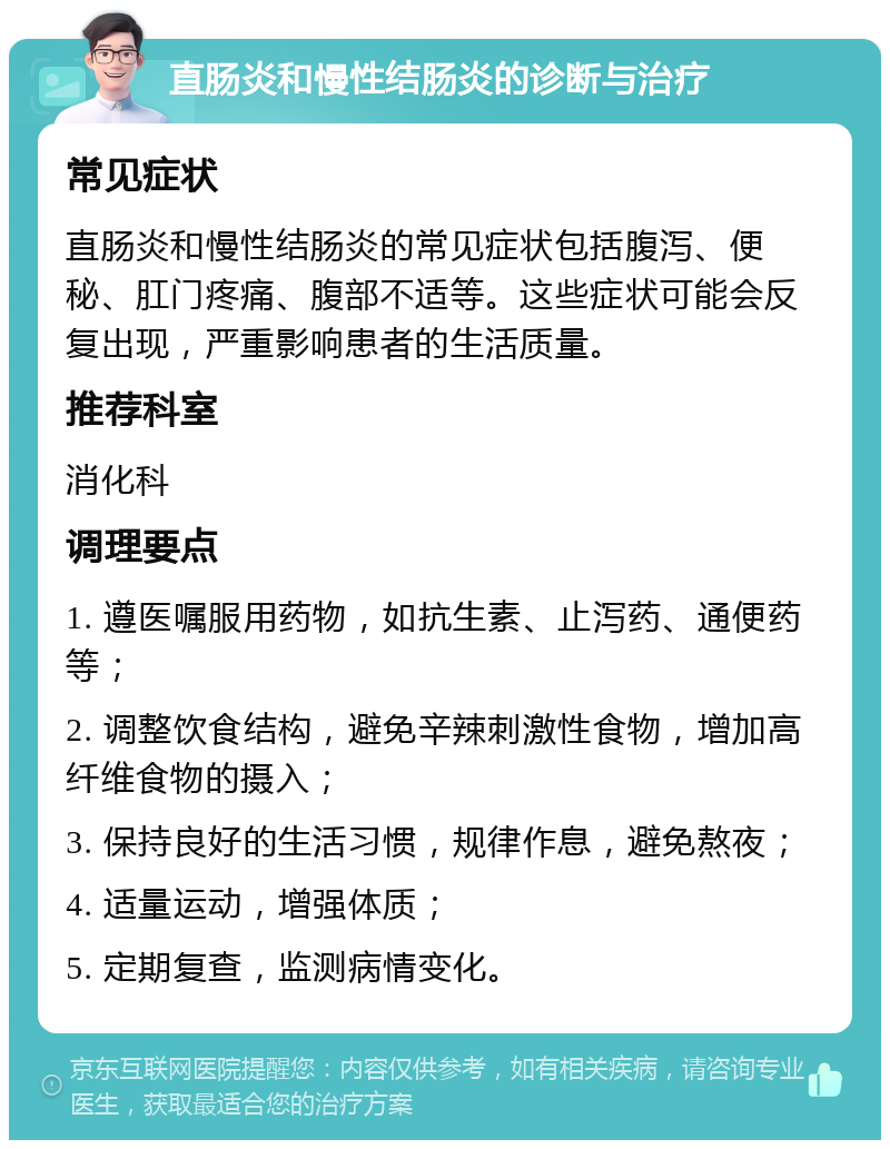 直肠炎和慢性结肠炎的诊断与治疗 常见症状 直肠炎和慢性结肠炎的常见症状包括腹泻、便秘、肛门疼痛、腹部不适等。这些症状可能会反复出现，严重影响患者的生活质量。 推荐科室 消化科 调理要点 1. 遵医嘱服用药物，如抗生素、止泻药、通便药等； 2. 调整饮食结构，避免辛辣刺激性食物，增加高纤维食物的摄入； 3. 保持良好的生活习惯，规律作息，避免熬夜； 4. 适量运动，增强体质； 5. 定期复查，监测病情变化。