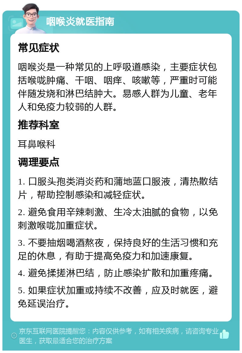 咽喉炎就医指南 常见症状 咽喉炎是一种常见的上呼吸道感染，主要症状包括喉咙肿痛、干咽、咽痒、咳嗽等，严重时可能伴随发烧和淋巴结肿大。易感人群为儿童、老年人和免疫力较弱的人群。 推荐科室 耳鼻喉科 调理要点 1. 口服头孢类消炎药和蒲地蓝口服液，清热散结片，帮助控制感染和减轻症状。 2. 避免食用辛辣刺激、生冷太油腻的食物，以免刺激喉咙加重症状。 3. 不要抽烟喝酒熬夜，保持良好的生活习惯和充足的休息，有助于提高免疫力和加速康复。 4. 避免揉搓淋巴结，防止感染扩散和加重疼痛。 5. 如果症状加重或持续不改善，应及时就医，避免延误治疗。