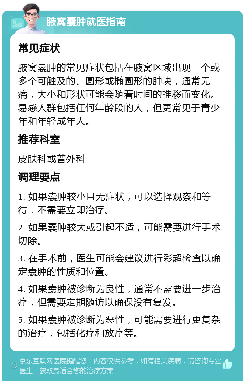 腋窝囊肿就医指南 常见症状 腋窝囊肿的常见症状包括在腋窝区域出现一个或多个可触及的、圆形或椭圆形的肿块，通常无痛，大小和形状可能会随着时间的推移而变化。易感人群包括任何年龄段的人，但更常见于青少年和年轻成年人。 推荐科室 皮肤科或普外科 调理要点 1. 如果囊肿较小且无症状，可以选择观察和等待，不需要立即治疗。 2. 如果囊肿较大或引起不适，可能需要进行手术切除。 3. 在手术前，医生可能会建议进行彩超检查以确定囊肿的性质和位置。 4. 如果囊肿被诊断为良性，通常不需要进一步治疗，但需要定期随访以确保没有复发。 5. 如果囊肿被诊断为恶性，可能需要进行更复杂的治疗，包括化疗和放疗等。