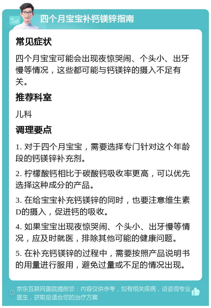 四个月宝宝补钙镁锌指南 常见症状 四个月宝宝可能会出现夜惊哭闹、个头小、出牙慢等情况，这些都可能与钙镁锌的摄入不足有关。 推荐科室 儿科 调理要点 1. 对于四个月宝宝，需要选择专门针对这个年龄段的钙镁锌补充剂。 2. 柠檬酸钙相比于碳酸钙吸收率更高，可以优先选择这种成分的产品。 3. 在给宝宝补充钙镁锌的同时，也要注意维生素D的摄入，促进钙的吸收。 4. 如果宝宝出现夜惊哭闹、个头小、出牙慢等情况，应及时就医，排除其他可能的健康问题。 5. 在补充钙镁锌的过程中，需要按照产品说明书的用量进行服用，避免过量或不足的情况出现。