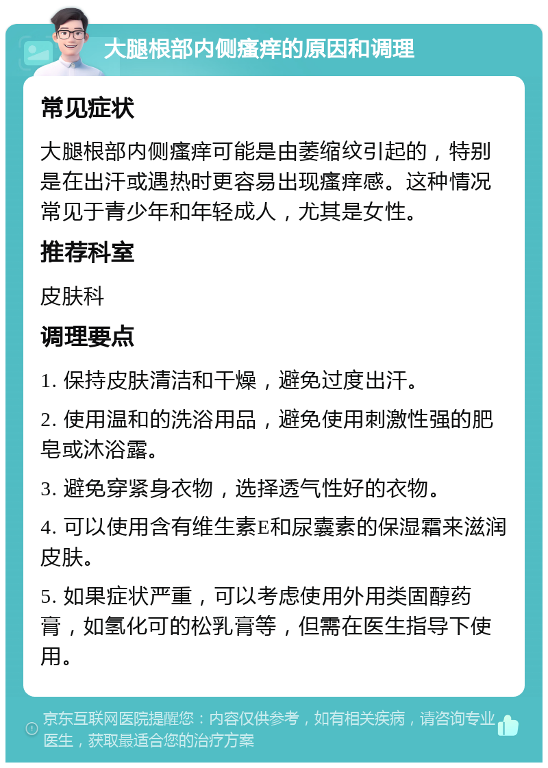 大腿根部内侧瘙痒的原因和调理 常见症状 大腿根部内侧瘙痒可能是由萎缩纹引起的，特别是在出汗或遇热时更容易出现瘙痒感。这种情况常见于青少年和年轻成人，尤其是女性。 推荐科室 皮肤科 调理要点 1. 保持皮肤清洁和干燥，避免过度出汗。 2. 使用温和的洗浴用品，避免使用刺激性强的肥皂或沐浴露。 3. 避免穿紧身衣物，选择透气性好的衣物。 4. 可以使用含有维生素E和尿囊素的保湿霜来滋润皮肤。 5. 如果症状严重，可以考虑使用外用类固醇药膏，如氢化可的松乳膏等，但需在医生指导下使用。