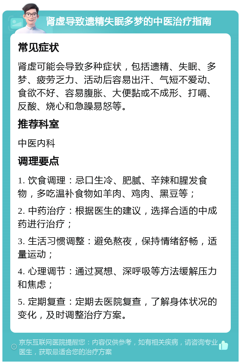 肾虚导致遗精失眠多梦的中医治疗指南 常见症状 肾虚可能会导致多种症状，包括遗精、失眠、多梦、疲劳乏力、活动后容易出汗、气短不爱动、食欲不好、容易腹胀、大便黏或不成形、打嗝、反酸、烧心和急躁易怒等。 推荐科室 中医内科 调理要点 1. 饮食调理：忌口生冷、肥腻、辛辣和腥发食物，多吃温补食物如羊肉、鸡肉、黑豆等； 2. 中药治疗：根据医生的建议，选择合适的中成药进行治疗； 3. 生活习惯调整：避免熬夜，保持情绪舒畅，适量运动； 4. 心理调节：通过冥想、深呼吸等方法缓解压力和焦虑； 5. 定期复查：定期去医院复查，了解身体状况的变化，及时调整治疗方案。