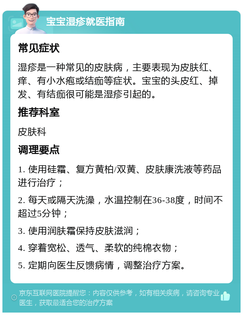 宝宝湿疹就医指南 常见症状 湿疹是一种常见的皮肤病，主要表现为皮肤红、痒、有小水疱或结痂等症状。宝宝的头皮红、掉发、有结痂很可能是湿疹引起的。 推荐科室 皮肤科 调理要点 1. 使用硅霜、复方黄柏/双黄、皮肤康洗液等药品进行治疗； 2. 每天或隔天洗澡，水温控制在36-38度，时间不超过5分钟； 3. 使用润肤霜保持皮肤滋润； 4. 穿着宽松、透气、柔软的纯棉衣物； 5. 定期向医生反馈病情，调整治疗方案。