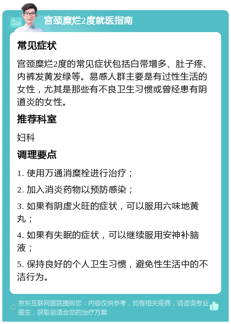 宫颈糜烂2度就医指南 常见症状 宫颈糜烂2度的常见症状包括白带增多、肚子疼、内裤发黄发绿等。易感人群主要是有过性生活的女性，尤其是那些有不良卫生习惯或曾经患有阴道炎的女性。 推荐科室 妇科 调理要点 1. 使用万通消糜栓进行治疗； 2. 加入消炎药物以预防感染； 3. 如果有阴虚火旺的症状，可以服用六味地黄丸； 4. 如果有失眠的症状，可以继续服用安神补脑液； 5. 保持良好的个人卫生习惯，避免性生活中的不洁行为。