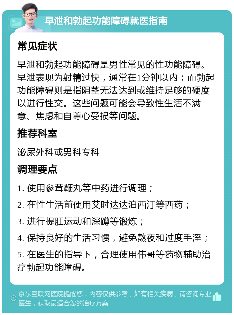 早泄和勃起功能障碍就医指南 常见症状 早泄和勃起功能障碍是男性常见的性功能障碍。早泄表现为射精过快，通常在1分钟以内；而勃起功能障碍则是指阴茎无法达到或维持足够的硬度以进行性交。这些问题可能会导致性生活不满意、焦虑和自尊心受损等问题。 推荐科室 泌尿外科或男科专科 调理要点 1. 使用参茸鞭丸等中药进行调理； 2. 在性生活前使用艾时达达泊西汀等西药； 3. 进行提肛运动和深蹲等锻炼； 4. 保持良好的生活习惯，避免熬夜和过度手淫； 5. 在医生的指导下，合理使用伟哥等药物辅助治疗勃起功能障碍。