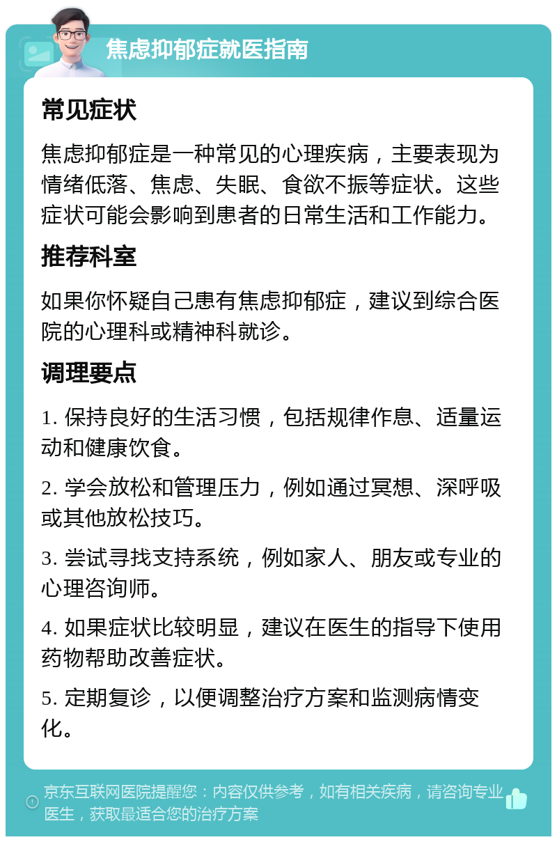 焦虑抑郁症就医指南 常见症状 焦虑抑郁症是一种常见的心理疾病，主要表现为情绪低落、焦虑、失眠、食欲不振等症状。这些症状可能会影响到患者的日常生活和工作能力。 推荐科室 如果你怀疑自己患有焦虑抑郁症，建议到综合医院的心理科或精神科就诊。 调理要点 1. 保持良好的生活习惯，包括规律作息、适量运动和健康饮食。 2. 学会放松和管理压力，例如通过冥想、深呼吸或其他放松技巧。 3. 尝试寻找支持系统，例如家人、朋友或专业的心理咨询师。 4. 如果症状比较明显，建议在医生的指导下使用药物帮助改善症状。 5. 定期复诊，以便调整治疗方案和监测病情变化。