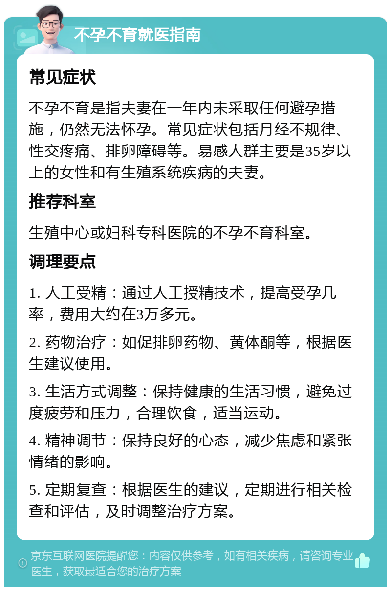 不孕不育就医指南 常见症状 不孕不育是指夫妻在一年内未采取任何避孕措施，仍然无法怀孕。常见症状包括月经不规律、性交疼痛、排卵障碍等。易感人群主要是35岁以上的女性和有生殖系统疾病的夫妻。 推荐科室 生殖中心或妇科专科医院的不孕不育科室。 调理要点 1. 人工受精：通过人工授精技术，提高受孕几率，费用大约在3万多元。 2. 药物治疗：如促排卵药物、黄体酮等，根据医生建议使用。 3. 生活方式调整：保持健康的生活习惯，避免过度疲劳和压力，合理饮食，适当运动。 4. 精神调节：保持良好的心态，减少焦虑和紧张情绪的影响。 5. 定期复查：根据医生的建议，定期进行相关检查和评估，及时调整治疗方案。