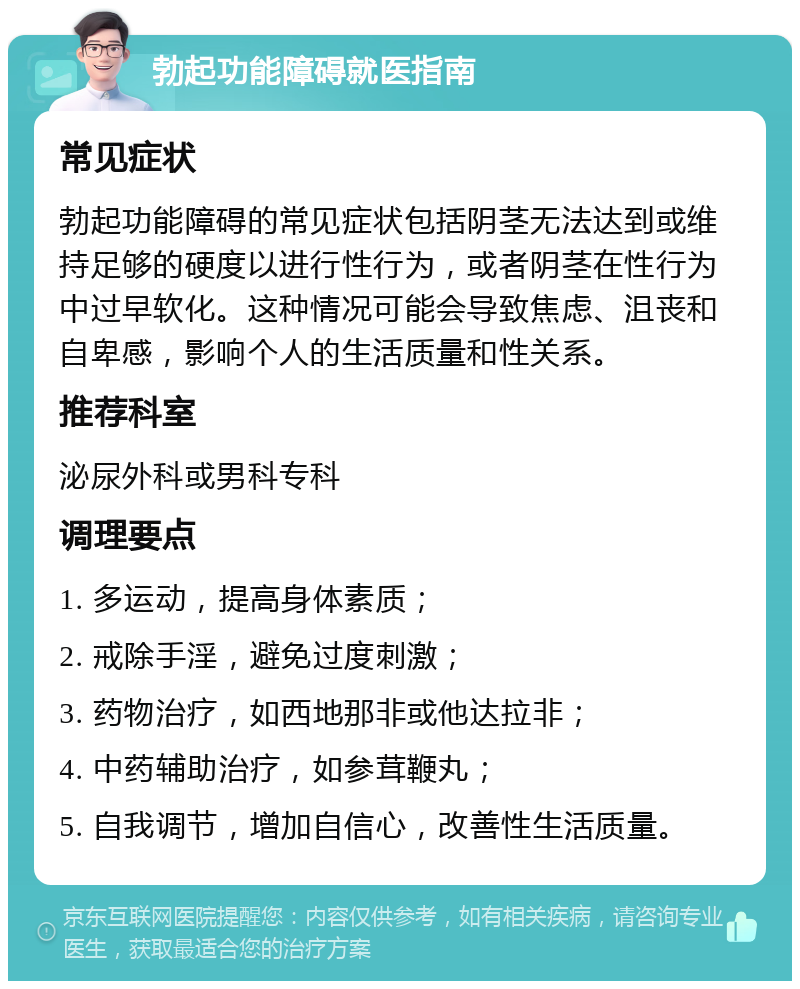 勃起功能障碍就医指南 常见症状 勃起功能障碍的常见症状包括阴茎无法达到或维持足够的硬度以进行性行为，或者阴茎在性行为中过早软化。这种情况可能会导致焦虑、沮丧和自卑感，影响个人的生活质量和性关系。 推荐科室 泌尿外科或男科专科 调理要点 1. 多运动，提高身体素质； 2. 戒除手淫，避免过度刺激； 3. 药物治疗，如西地那非或他达拉非； 4. 中药辅助治疗，如参茸鞭丸； 5. 自我调节，增加自信心，改善性生活质量。