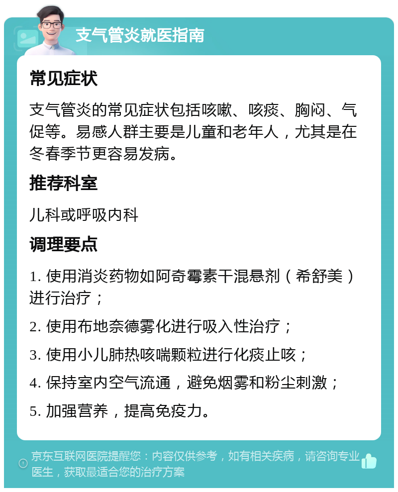 支气管炎就医指南 常见症状 支气管炎的常见症状包括咳嗽、咳痰、胸闷、气促等。易感人群主要是儿童和老年人，尤其是在冬春季节更容易发病。 推荐科室 儿科或呼吸内科 调理要点 1. 使用消炎药物如阿奇霉素干混悬剂（希舒美）进行治疗； 2. 使用布地奈德雾化进行吸入性治疗； 3. 使用小儿肺热咳喘颗粒进行化痰止咳； 4. 保持室内空气流通，避免烟雾和粉尘刺激； 5. 加强营养，提高免疫力。