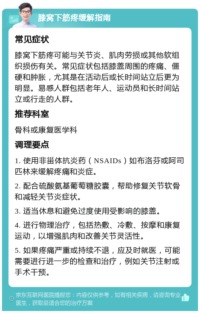 膝窝下筋疼缓解指南 常见症状 膝窝下筋疼可能与关节炎、肌肉劳损或其他软组织损伤有关。常见症状包括膝盖周围的疼痛、僵硬和肿胀，尤其是在活动后或长时间站立后更为明显。易感人群包括老年人、运动员和长时间站立或行走的人群。 推荐科室 骨科或康复医学科 调理要点 1. 使用非甾体抗炎药（NSAIDs）如布洛芬或阿司匹林来缓解疼痛和炎症。 2. 配合硫酸氨基葡萄糖胶囊，帮助修复关节软骨和减轻关节炎症状。 3. 适当休息和避免过度使用受影响的膝盖。 4. 进行物理治疗，包括热敷、冷敷、按摩和康复运动，以增强肌肉和改善关节灵活性。 5. 如果疼痛严重或持续不退，应及时就医，可能需要进行进一步的检查和治疗，例如关节注射或手术干预。