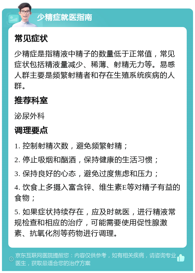 少精症就医指南 常见症状 少精症是指精液中精子的数量低于正常值，常见症状包括精液量减少、稀薄、射精无力等。易感人群主要是频繁射精者和存在生殖系统疾病的人群。 推荐科室 泌尿外科 调理要点 1. 控制射精次数，避免频繁射精； 2. 停止吸烟和酗酒，保持健康的生活习惯； 3. 保持良好的心态，避免过度焦虑和压力； 4. 饮食上多摄入富含锌、维生素E等对精子有益的食物； 5. 如果症状持续存在，应及时就医，进行精液常规检查和相应的治疗，可能需要使用促性腺激素、抗氧化剂等药物进行调理。