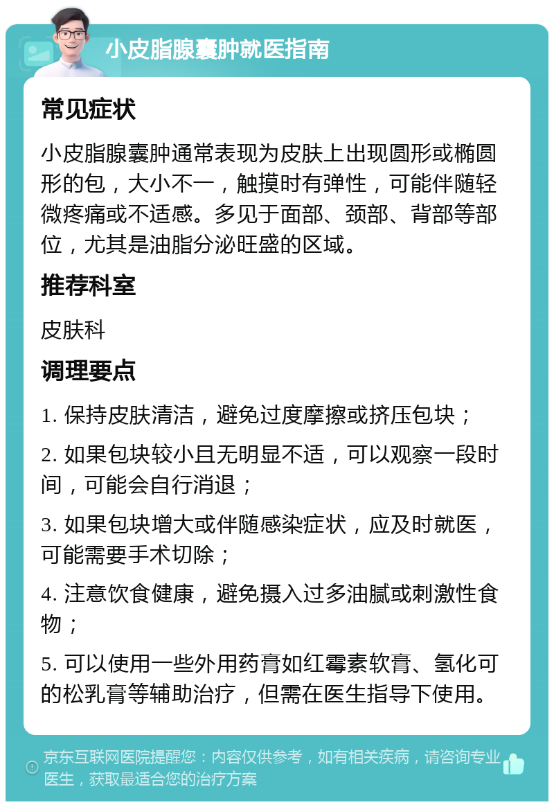 小皮脂腺囊肿就医指南 常见症状 小皮脂腺囊肿通常表现为皮肤上出现圆形或椭圆形的包，大小不一，触摸时有弹性，可能伴随轻微疼痛或不适感。多见于面部、颈部、背部等部位，尤其是油脂分泌旺盛的区域。 推荐科室 皮肤科 调理要点 1. 保持皮肤清洁，避免过度摩擦或挤压包块； 2. 如果包块较小且无明显不适，可以观察一段时间，可能会自行消退； 3. 如果包块增大或伴随感染症状，应及时就医，可能需要手术切除； 4. 注意饮食健康，避免摄入过多油腻或刺激性食物； 5. 可以使用一些外用药膏如红霉素软膏、氢化可的松乳膏等辅助治疗，但需在医生指导下使用。