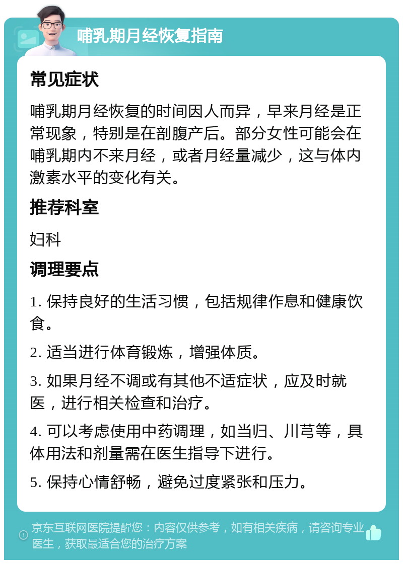 哺乳期月经恢复指南 常见症状 哺乳期月经恢复的时间因人而异，早来月经是正常现象，特别是在剖腹产后。部分女性可能会在哺乳期内不来月经，或者月经量减少，这与体内激素水平的变化有关。 推荐科室 妇科 调理要点 1. 保持良好的生活习惯，包括规律作息和健康饮食。 2. 适当进行体育锻炼，增强体质。 3. 如果月经不调或有其他不适症状，应及时就医，进行相关检查和治疗。 4. 可以考虑使用中药调理，如当归、川芎等，具体用法和剂量需在医生指导下进行。 5. 保持心情舒畅，避免过度紧张和压力。