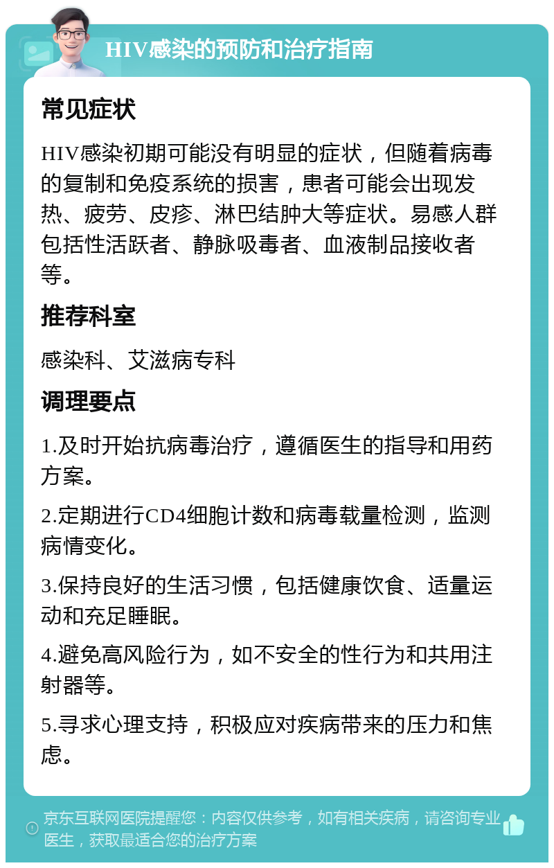 HIV感染的预防和治疗指南 常见症状 HIV感染初期可能没有明显的症状，但随着病毒的复制和免疫系统的损害，患者可能会出现发热、疲劳、皮疹、淋巴结肿大等症状。易感人群包括性活跃者、静脉吸毒者、血液制品接收者等。 推荐科室 感染科、艾滋病专科 调理要点 1.及时开始抗病毒治疗，遵循医生的指导和用药方案。 2.定期进行CD4细胞计数和病毒载量检测，监测病情变化。 3.保持良好的生活习惯，包括健康饮食、适量运动和充足睡眠。 4.避免高风险行为，如不安全的性行为和共用注射器等。 5.寻求心理支持，积极应对疾病带来的压力和焦虑。