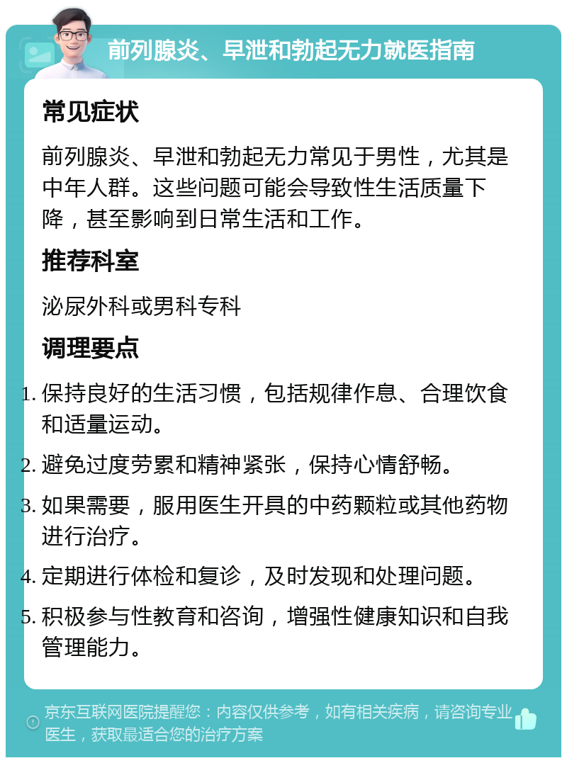 前列腺炎、早泄和勃起无力就医指南 常见症状 前列腺炎、早泄和勃起无力常见于男性，尤其是中年人群。这些问题可能会导致性生活质量下降，甚至影响到日常生活和工作。 推荐科室 泌尿外科或男科专科 调理要点 保持良好的生活习惯，包括规律作息、合理饮食和适量运动。 避免过度劳累和精神紧张，保持心情舒畅。 如果需要，服用医生开具的中药颗粒或其他药物进行治疗。 定期进行体检和复诊，及时发现和处理问题。 积极参与性教育和咨询，增强性健康知识和自我管理能力。