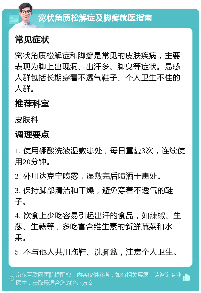 窝状角质松解症及脚癣就医指南 常见症状 窝状角质松解症和脚癣是常见的皮肤疾病，主要表现为脚上出现洞、出汗多、脚臭等症状。易感人群包括长期穿着不透气鞋子、个人卫生不佳的人群。 推荐科室 皮肤科 调理要点 1. 使用硼酸洗液湿敷患处，每日重复3次，连续使用20分钟。 2. 外用达克宁喷雾，湿敷完后喷洒于患处。 3. 保持脚部清洁和干燥，避免穿着不透气的鞋子。 4. 饮食上少吃容易引起出汗的食品，如辣椒、生葱、生蒜等，多吃富含维生素的新鲜蔬菜和水果。 5. 不与他人共用拖鞋、洗脚盆，注意个人卫生。