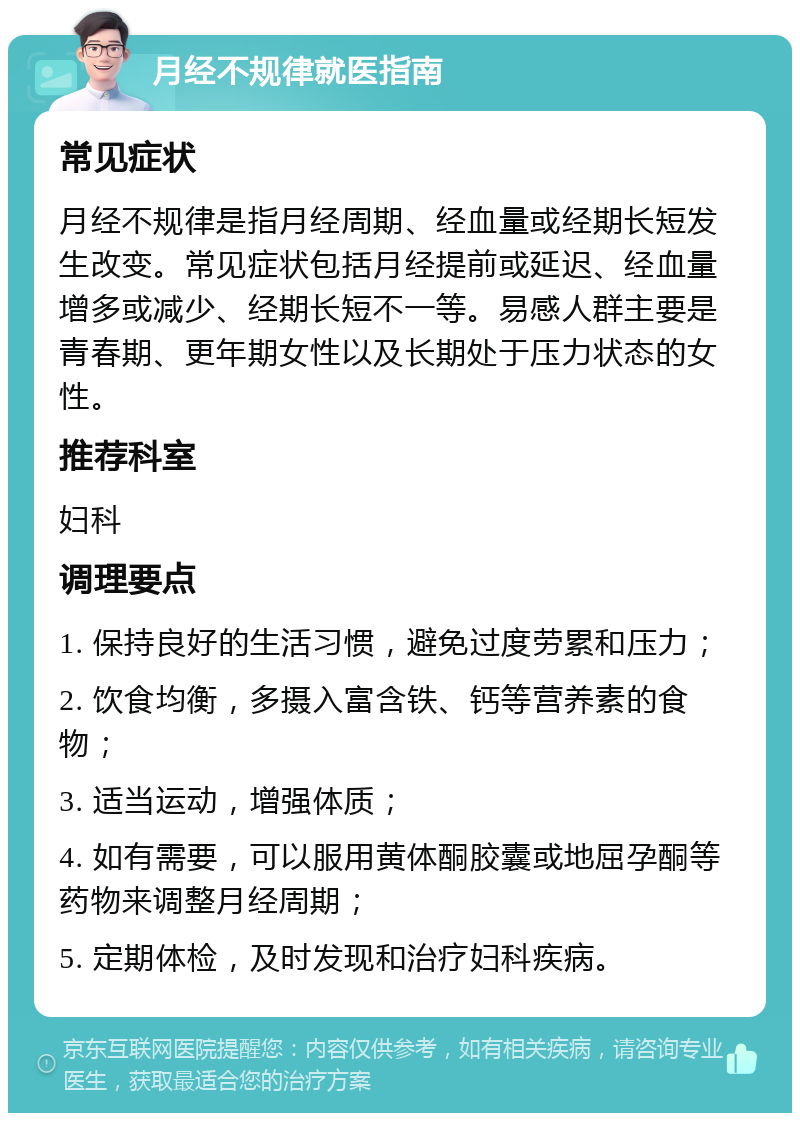 月经不规律就医指南 常见症状 月经不规律是指月经周期、经血量或经期长短发生改变。常见症状包括月经提前或延迟、经血量增多或减少、经期长短不一等。易感人群主要是青春期、更年期女性以及长期处于压力状态的女性。 推荐科室 妇科 调理要点 1. 保持良好的生活习惯，避免过度劳累和压力； 2. 饮食均衡，多摄入富含铁、钙等营养素的食物； 3. 适当运动，增强体质； 4. 如有需要，可以服用黄体酮胶囊或地屈孕酮等药物来调整月经周期； 5. 定期体检，及时发现和治疗妇科疾病。