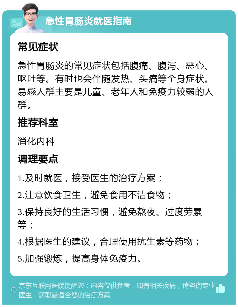 急性胃肠炎就医指南 常见症状 急性胃肠炎的常见症状包括腹痛、腹泻、恶心、呕吐等。有时也会伴随发热、头痛等全身症状。易感人群主要是儿童、老年人和免疫力较弱的人群。 推荐科室 消化内科 调理要点 1.及时就医，接受医生的治疗方案； 2.注意饮食卫生，避免食用不洁食物； 3.保持良好的生活习惯，避免熬夜、过度劳累等； 4.根据医生的建议，合理使用抗生素等药物； 5.加强锻炼，提高身体免疫力。